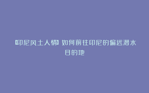 【印尼风土人情】如何前往印尼的偏远潜水目的地