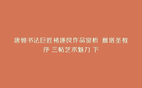 唐朝书法巨匠褚遂良作品赏析:《雁塔圣教序》三帖艺术魅力(下)