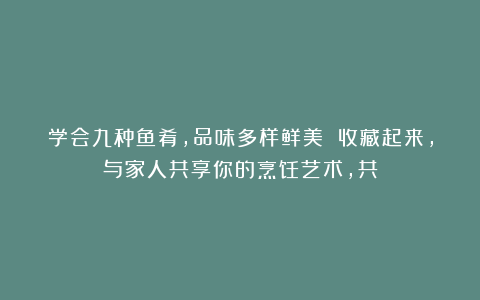 学会九种鱼肴，品味多样鲜美 收藏起来，与家人共享你的烹饪艺术，共
