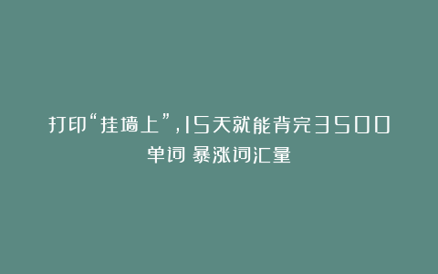 打印“挂墙上”，15天就能背完3500单词！暴涨词汇量！