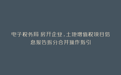电子税务局丨房开企业,土地增值税项目信息报告拆分合并操作指引