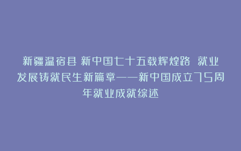 新疆温宿县:新中国七十五载辉煌路 就业发展铸就民生新篇章——新中国成立75周年就业成就综述