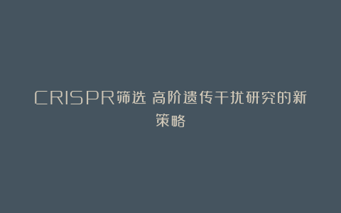 CRISPR筛选：高阶遗传干扰研究的新策略