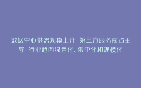 数据中心供需规模上升 第三方服务商占主导 行业趋向绿色化、集中化和规模化