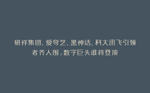 研祥集团、爱奇艺、黑神话、科大讯飞引领者齐入围,数字巨头谁将登顶?