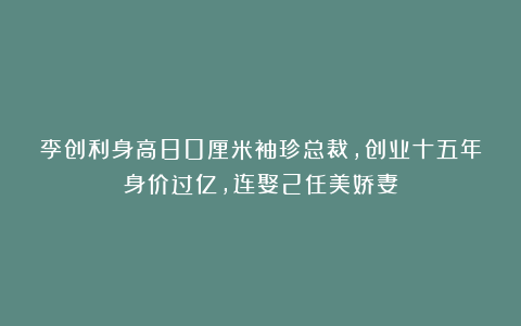 李创利身高80厘米袖珍总裁,创业十五年身价过亿,连娶2任美娇妻