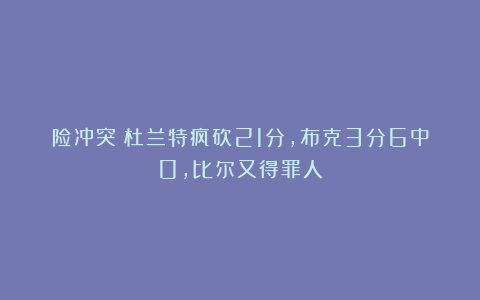 险冲突!杜兰特疯砍21分,布克3分6中0,比尔又得罪人