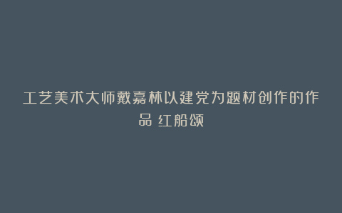 工艺美术大师戴嘉林以建党为题材创作的作品《红船颂》
