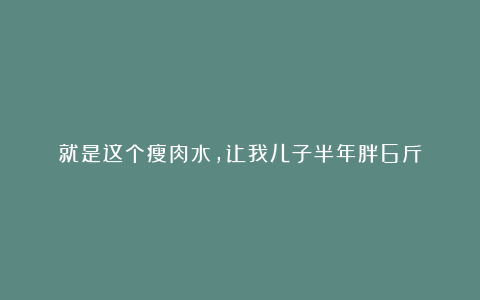 就是这个瘦肉水,让我儿子半年胖6斤
