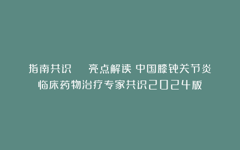 指南共识 | 亮点解读《中国膝骨关节炎临床药物治疗专家共识2024版》