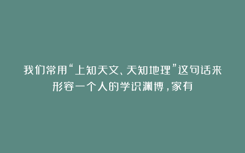 我们常用“上知天文、天知地理”这句话来形容一个人的学识渊博，家有