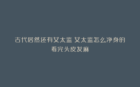 古代居然还有女太监?女太监怎么净身的?看完头皮发麻
