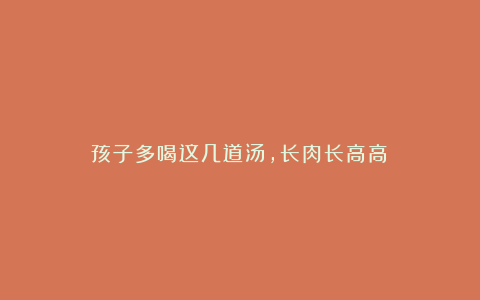 孩子多喝这几道汤,长肉长高高!