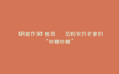 【洞庭作家】熊琪 || 岳阳农民老爹的“咔嚓咔嚓”