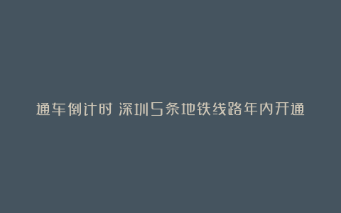 通车倒计时!深圳5条地铁线路年内开通