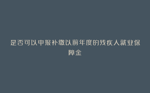 是否可以申报补缴以前年度的残疾人就业保障金?