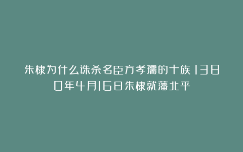 朱棣为什么诛杀名臣方孝孺的十族？1380年4月16日朱棣就藩北平