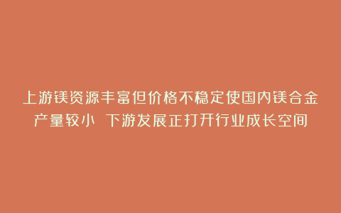 上游镁资源丰富但价格不稳定使国内镁合金产量较小 下游发展正打开行业成长空间