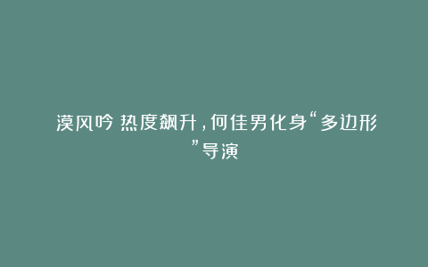 《漠风吟》热度飙升,何佳男化身“多边形”导演
