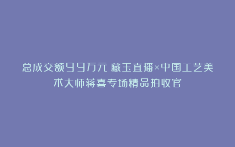 总成交额99万元!藏玉直播×中国工艺美术大师蒋喜专场精品拍收官
