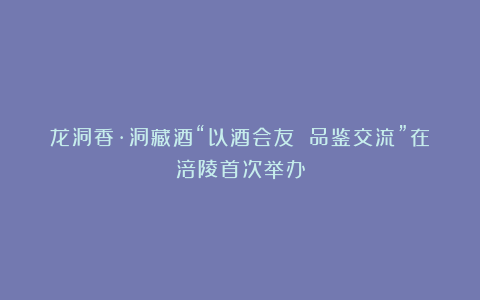 龙洞香·洞藏酒“以酒会友 品鉴交流”在涪陵首次举办