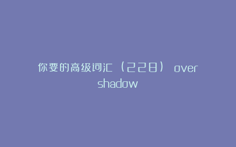 你要的高级词汇 (228)： overshadow