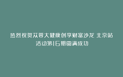 热烈祝贺苁蓉大健康创享财富沙龙(北京站)活动第16期圆满成功!