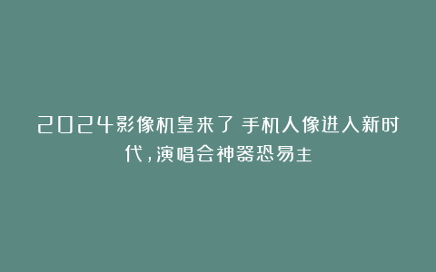 2024影像机皇来了?手机人像进入新时代,演唱会神器恐易主!