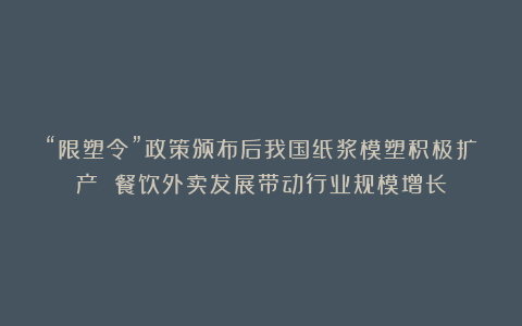 “限塑令”政策颁布后我国纸浆模塑积极扩产 餐饮外卖发展带动行业规模增长