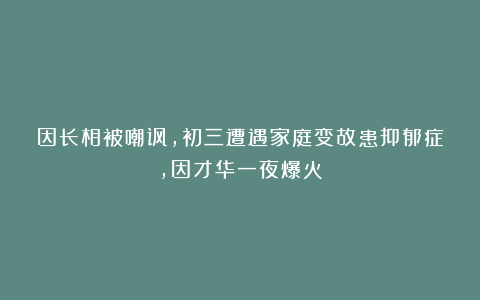 因长相被嘲讽,初三遭遇家庭变故患抑郁症,因才华一夜爆火