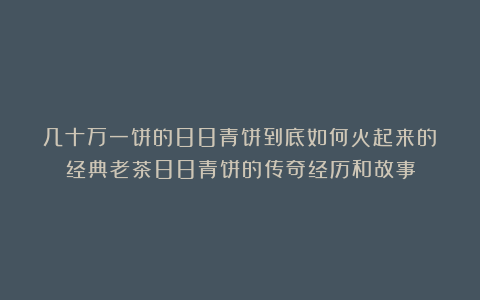 几十万一饼的88青饼到底如何火起来的？经典老茶88青饼的传奇经历和故事