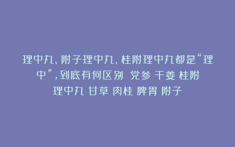 理中丸、附子理中丸、桂附理中丸都是“理中”,到底有何区别?|党参|干姜|桂附理中丸|甘草|肉桂|脾胃|附子