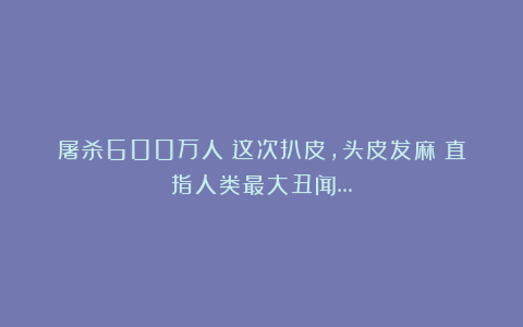 屠杀600万人!这次扒皮,头皮发麻!直指人类最大丑闻…