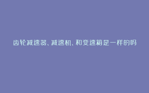 齿轮减速器、减速机、和变速箱是一样的吗?