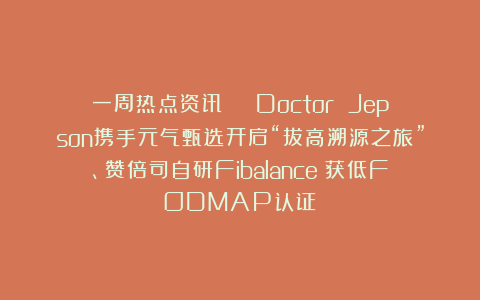 一周热点资讯 | Doctor Jepson携手元气甄选开启“拔高溯源之旅”、赞倍司自研Fibalance®获低FODMAP认证