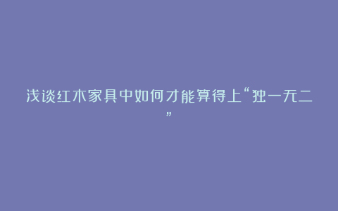 浅谈红木家具中如何才能算得上“独一无二”?