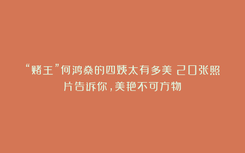 “赌王”何鸿燊的四姨太有多美?20张照片告诉你,美艳不可方物!