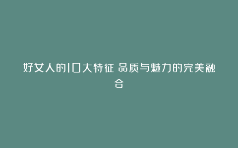 好女人的10大特征:品质与魅力的完美融合
