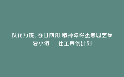 以花为媒,春日向阳!精神障碍患者园艺康复小组 | 社工案例计划