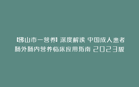 【佛山市一营养】深度解读:中国成人患者肠外肠内营养临床应用指南(2023版)
