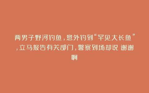 两男子野河钓鱼,意外钓到“罕见大长鱼”,立马报告有关部门,警察到场却说:谢谢啊