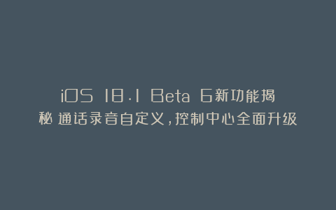 iOS 18.1 Beta 6新功能揭秘:通话录音自定义,控制中心全面升级