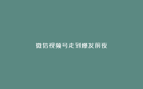 微信视频号走到爆发前夜