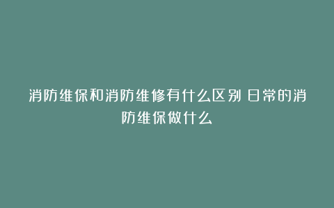 消防维保和消防维修有什么区别？日常的消防维保做什么？