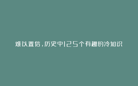难以置信,历史中125个有趣的冷知识!