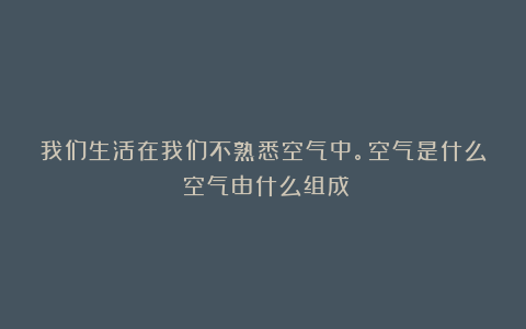 我们生活在我们不熟悉空气中。空气是什么？空气由什么组成？