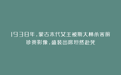 1938年,蒙古末代女王被斯大林杀害前珍贵影像,盛装出席坦然赴死