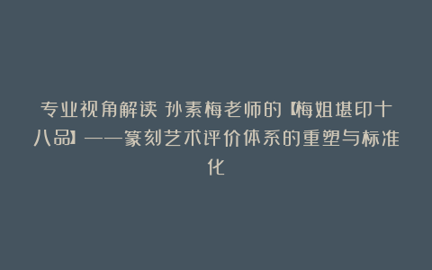 专业视角解读:孙素梅老师的【梅姐堪印十八品】——篆刻艺术评价体系的重塑与标准化