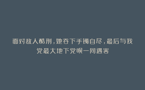 面对敌人酷刑,她吞下手镯自尽,最后与我党最大地下党员一同遇害