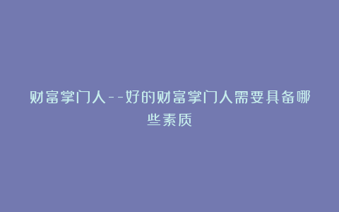 财富掌门人–好的财富掌门人需要具备哪些素质?